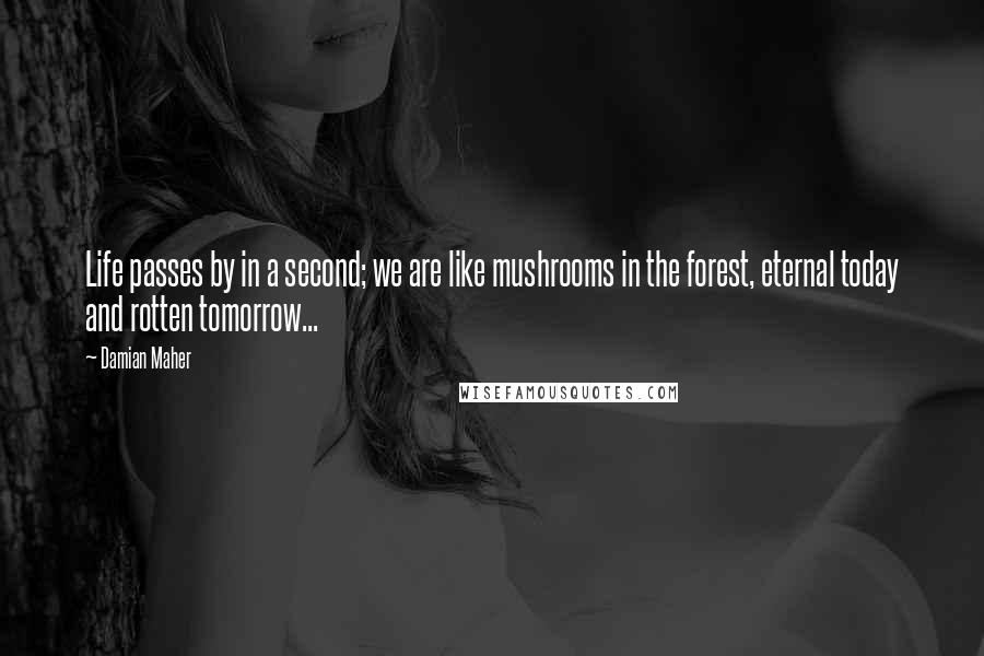 Damian Maher Quotes: Life passes by in a second; we are like mushrooms in the forest, eternal today and rotten tomorrow...