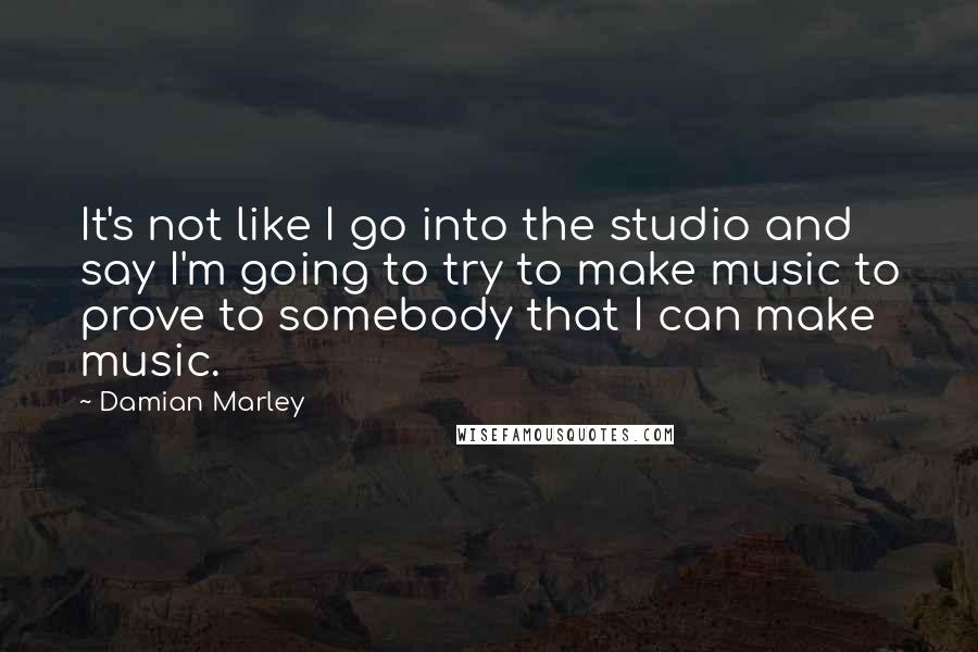 Damian Marley Quotes: It's not like I go into the studio and say I'm going to try to make music to prove to somebody that I can make music.