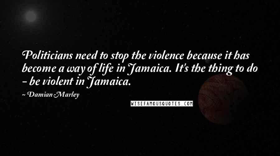 Damian Marley Quotes: Politicians need to stop the violence because it has become a way of life in Jamaica. It's the thing to do - be violent in Jamaica.