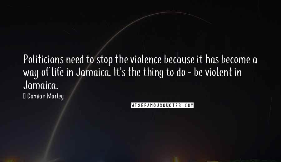 Damian Marley Quotes: Politicians need to stop the violence because it has become a way of life in Jamaica. It's the thing to do - be violent in Jamaica.