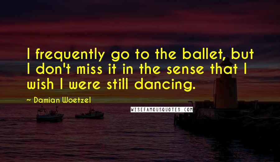 Damian Woetzel Quotes: I frequently go to the ballet, but I don't miss it in the sense that I wish I were still dancing.