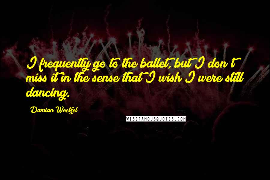 Damian Woetzel Quotes: I frequently go to the ballet, but I don't miss it in the sense that I wish I were still dancing.