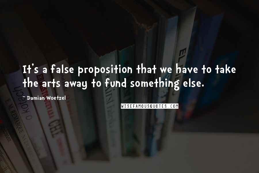 Damian Woetzel Quotes: It's a false proposition that we have to take the arts away to fund something else.