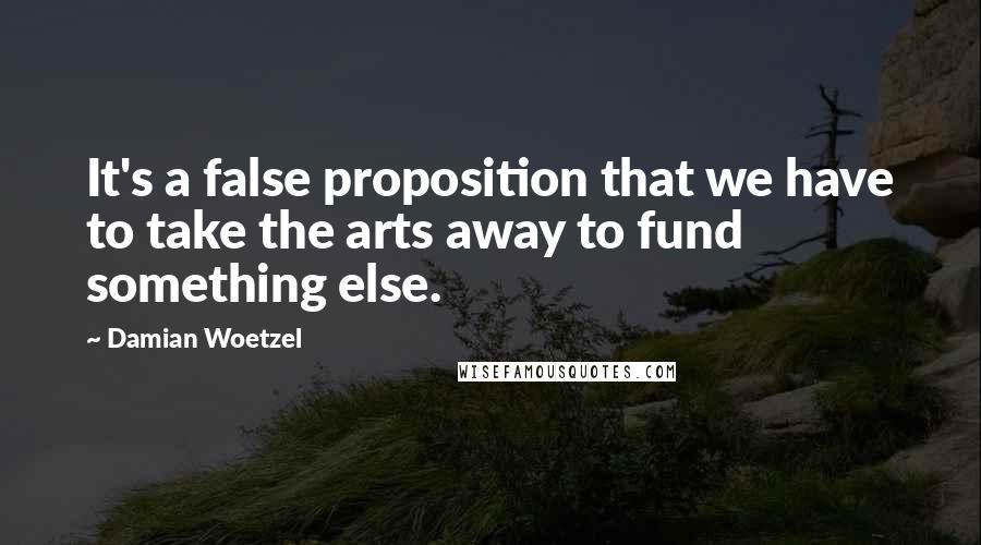 Damian Woetzel Quotes: It's a false proposition that we have to take the arts away to fund something else.