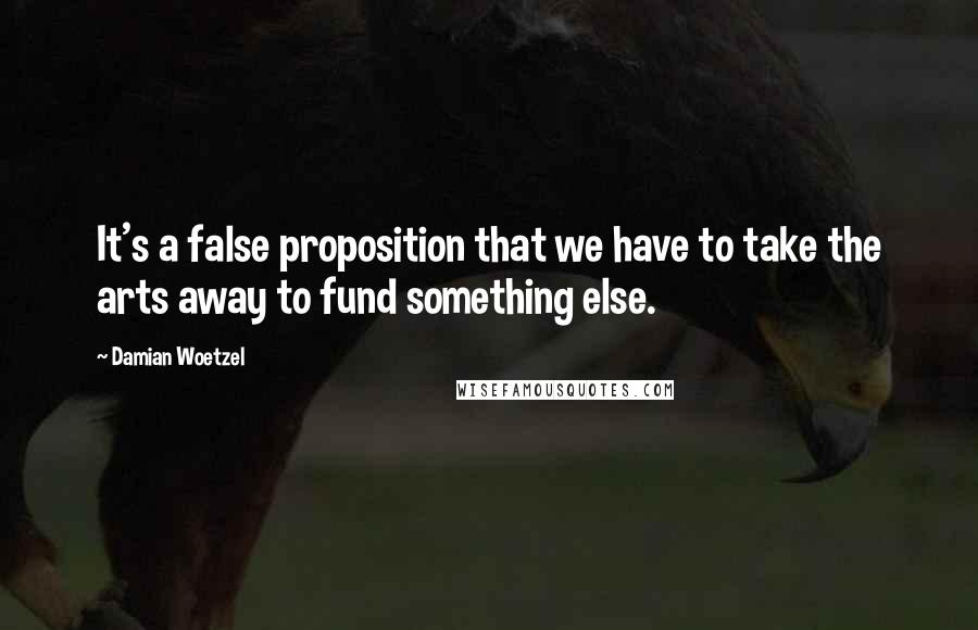 Damian Woetzel Quotes: It's a false proposition that we have to take the arts away to fund something else.