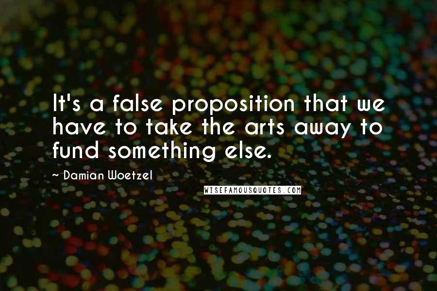 Damian Woetzel Quotes: It's a false proposition that we have to take the arts away to fund something else.