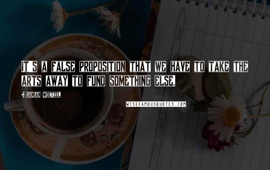 Damian Woetzel Quotes: It's a false proposition that we have to take the arts away to fund something else.