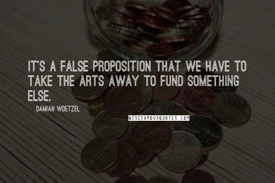 Damian Woetzel Quotes: It's a false proposition that we have to take the arts away to fund something else.