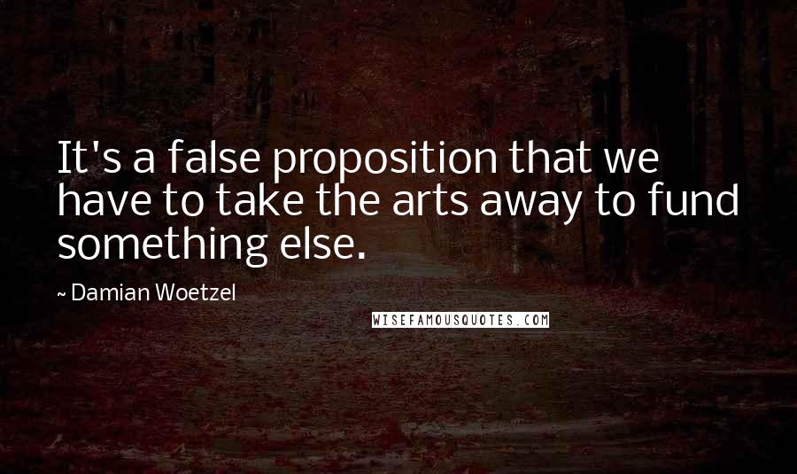 Damian Woetzel Quotes: It's a false proposition that we have to take the arts away to fund something else.