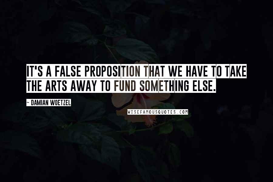 Damian Woetzel Quotes: It's a false proposition that we have to take the arts away to fund something else.