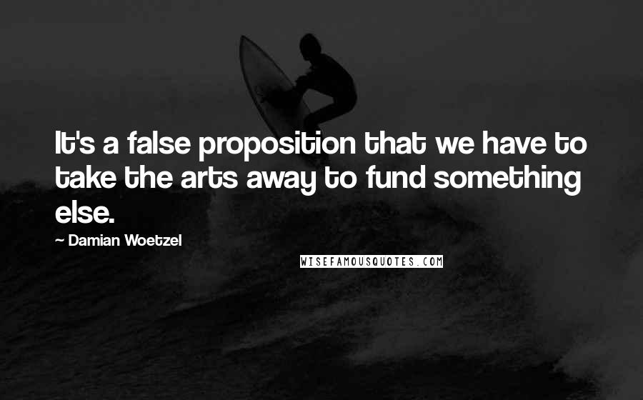 Damian Woetzel Quotes: It's a false proposition that we have to take the arts away to fund something else.