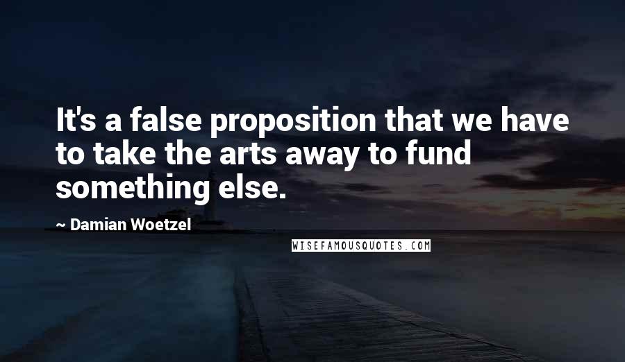 Damian Woetzel Quotes: It's a false proposition that we have to take the arts away to fund something else.