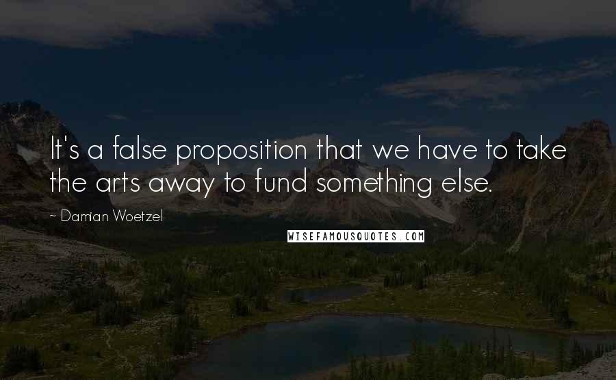 Damian Woetzel Quotes: It's a false proposition that we have to take the arts away to fund something else.