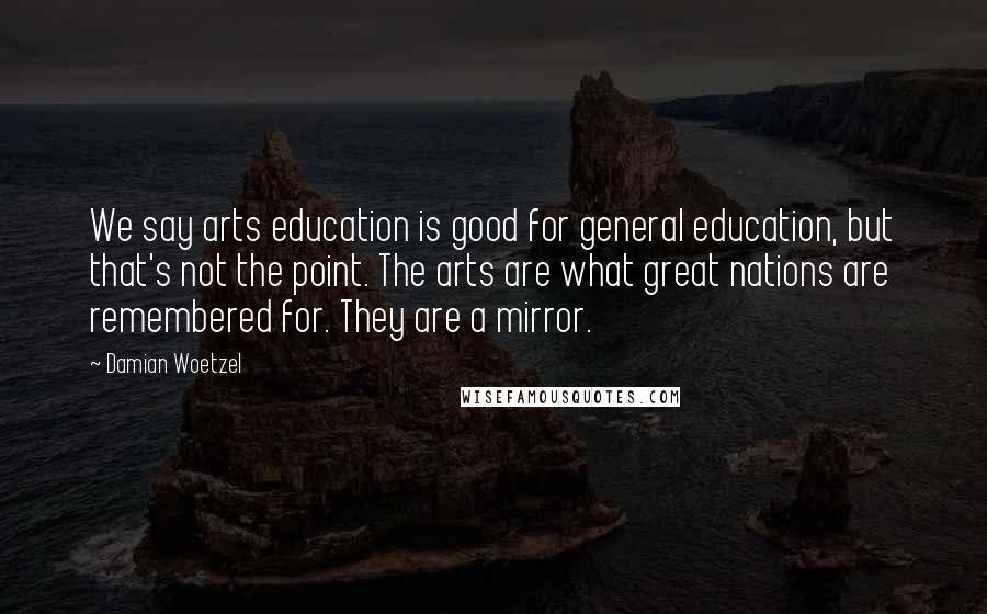 Damian Woetzel Quotes: We say arts education is good for general education, but that's not the point. The arts are what great nations are remembered for. They are a mirror.