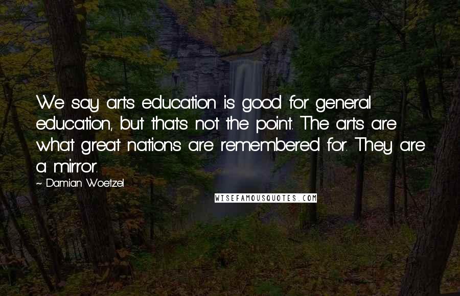 Damian Woetzel Quotes: We say arts education is good for general education, but that's not the point. The arts are what great nations are remembered for. They are a mirror.