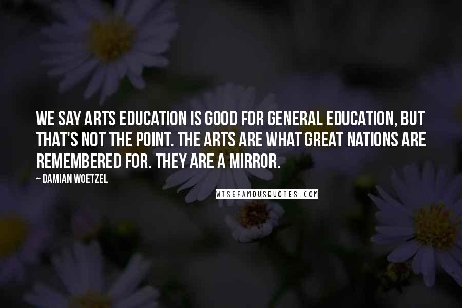 Damian Woetzel Quotes: We say arts education is good for general education, but that's not the point. The arts are what great nations are remembered for. They are a mirror.