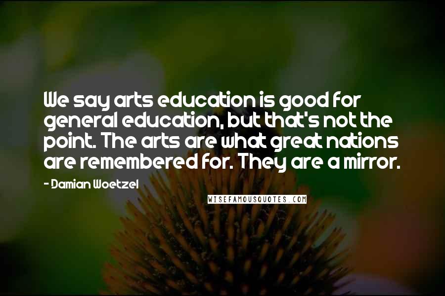 Damian Woetzel Quotes: We say arts education is good for general education, but that's not the point. The arts are what great nations are remembered for. They are a mirror.