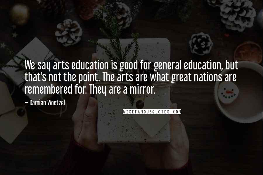 Damian Woetzel Quotes: We say arts education is good for general education, but that's not the point. The arts are what great nations are remembered for. They are a mirror.