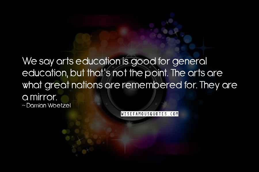 Damian Woetzel Quotes: We say arts education is good for general education, but that's not the point. The arts are what great nations are remembered for. They are a mirror.