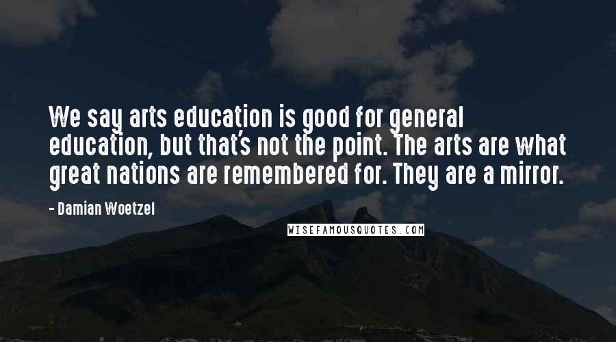 Damian Woetzel Quotes: We say arts education is good for general education, but that's not the point. The arts are what great nations are remembered for. They are a mirror.