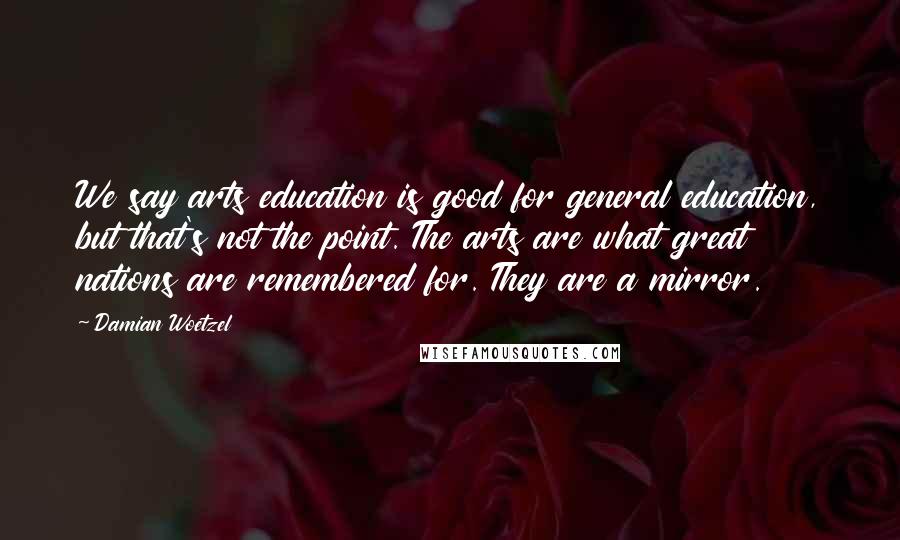 Damian Woetzel Quotes: We say arts education is good for general education, but that's not the point. The arts are what great nations are remembered for. They are a mirror.