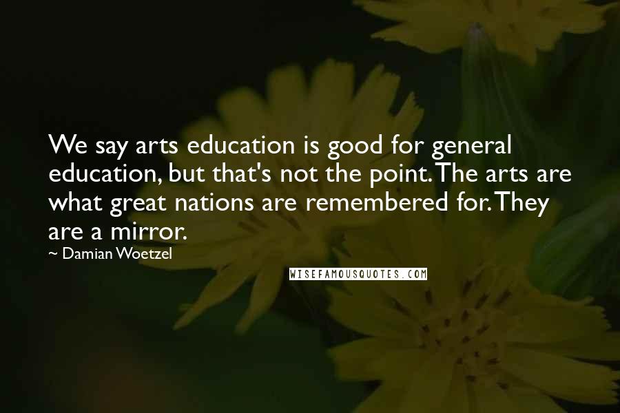 Damian Woetzel Quotes: We say arts education is good for general education, but that's not the point. The arts are what great nations are remembered for. They are a mirror.