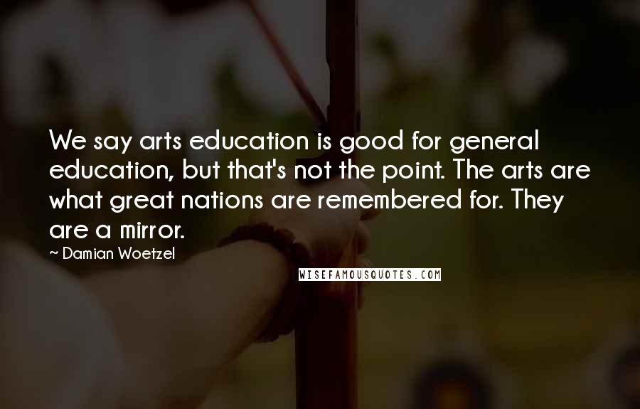 Damian Woetzel Quotes: We say arts education is good for general education, but that's not the point. The arts are what great nations are remembered for. They are a mirror.