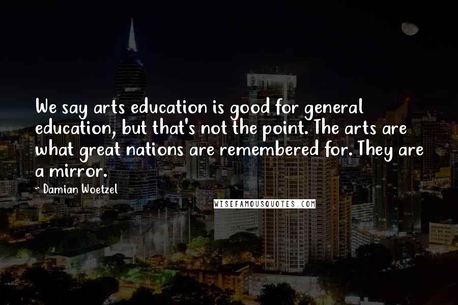Damian Woetzel Quotes: We say arts education is good for general education, but that's not the point. The arts are what great nations are remembered for. They are a mirror.