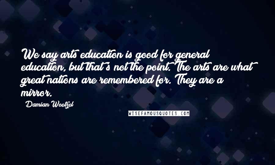 Damian Woetzel Quotes: We say arts education is good for general education, but that's not the point. The arts are what great nations are remembered for. They are a mirror.