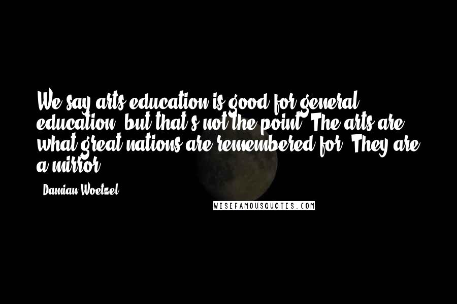 Damian Woetzel Quotes: We say arts education is good for general education, but that's not the point. The arts are what great nations are remembered for. They are a mirror.