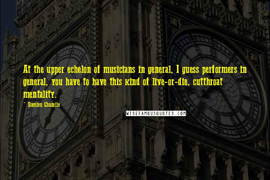 Damien Chazelle Quotes: At the upper echelon of musicians in general, I guess performers in general, you have to have this kind of live-or-die, cutthroat mentality.