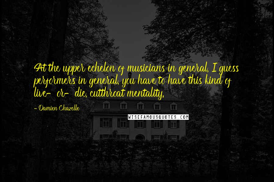 Damien Chazelle Quotes: At the upper echelon of musicians in general, I guess performers in general, you have to have this kind of live-or-die, cutthroat mentality.