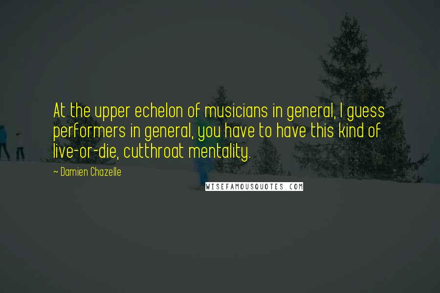 Damien Chazelle Quotes: At the upper echelon of musicians in general, I guess performers in general, you have to have this kind of live-or-die, cutthroat mentality.