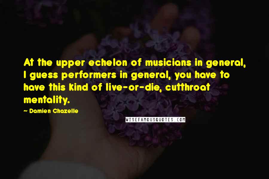 Damien Chazelle Quotes: At the upper echelon of musicians in general, I guess performers in general, you have to have this kind of live-or-die, cutthroat mentality.