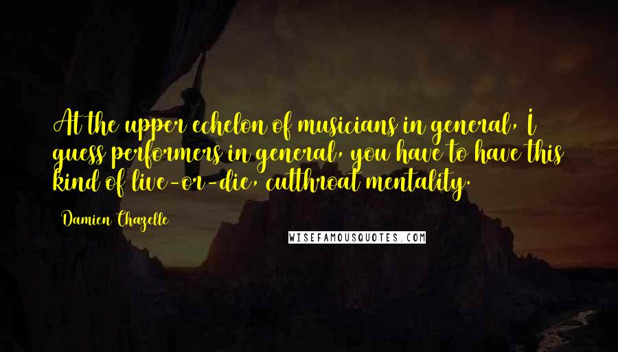 Damien Chazelle Quotes: At the upper echelon of musicians in general, I guess performers in general, you have to have this kind of live-or-die, cutthroat mentality.