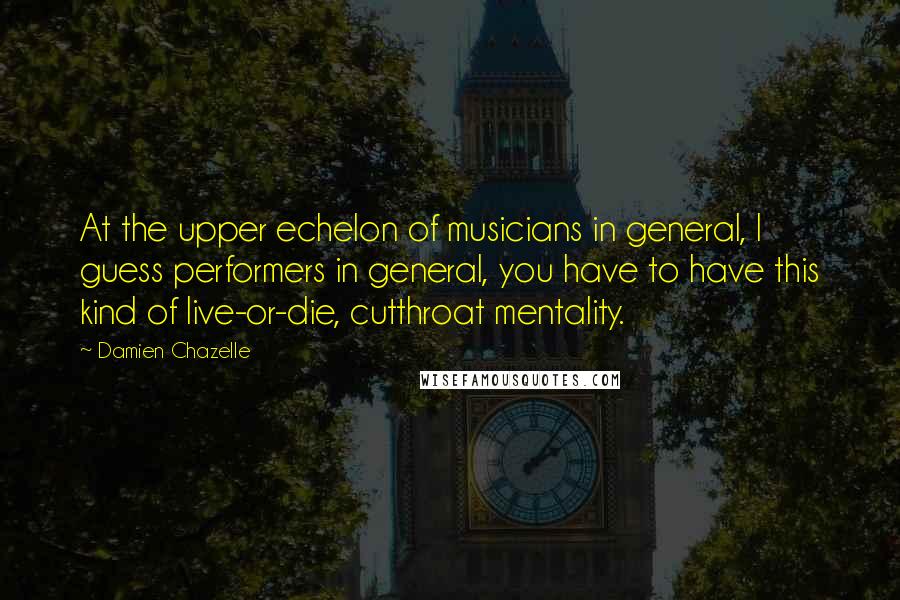 Damien Chazelle Quotes: At the upper echelon of musicians in general, I guess performers in general, you have to have this kind of live-or-die, cutthroat mentality.