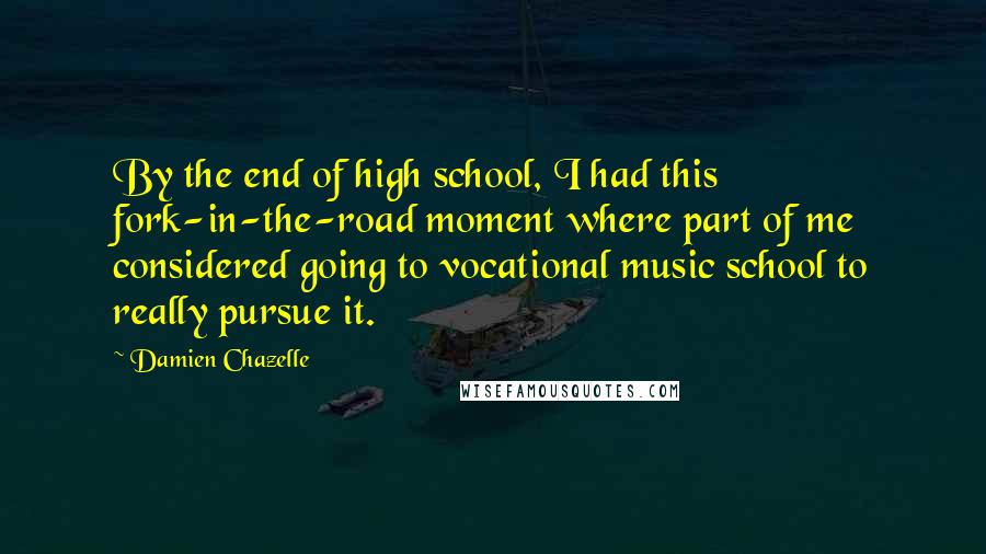 Damien Chazelle Quotes: By the end of high school, I had this fork-in-the-road moment where part of me considered going to vocational music school to really pursue it.