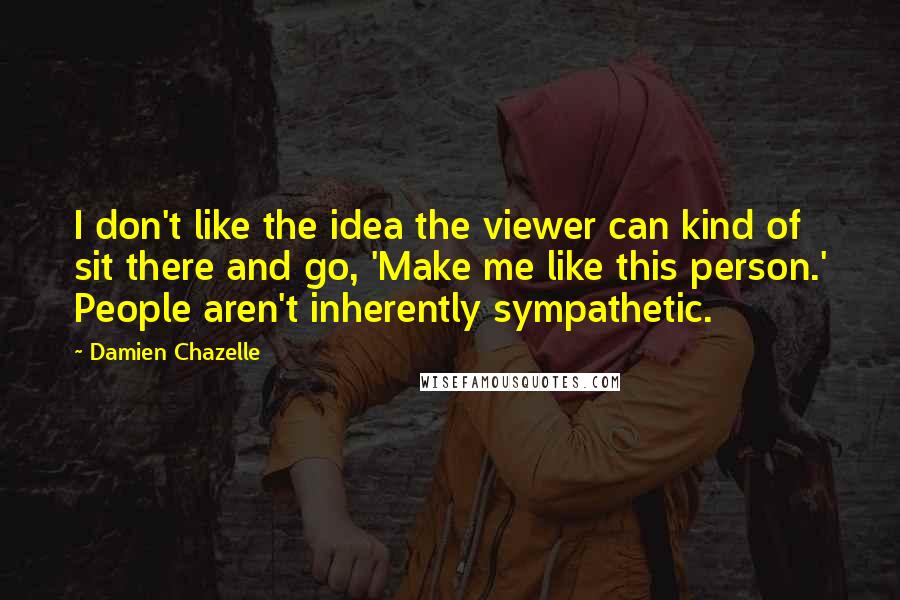 Damien Chazelle Quotes: I don't like the idea the viewer can kind of sit there and go, 'Make me like this person.' People aren't inherently sympathetic.