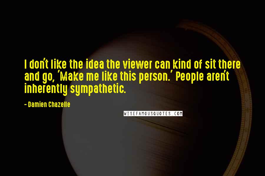 Damien Chazelle Quotes: I don't like the idea the viewer can kind of sit there and go, 'Make me like this person.' People aren't inherently sympathetic.