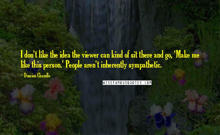 Damien Chazelle Quotes: I don't like the idea the viewer can kind of sit there and go, 'Make me like this person.' People aren't inherently sympathetic.