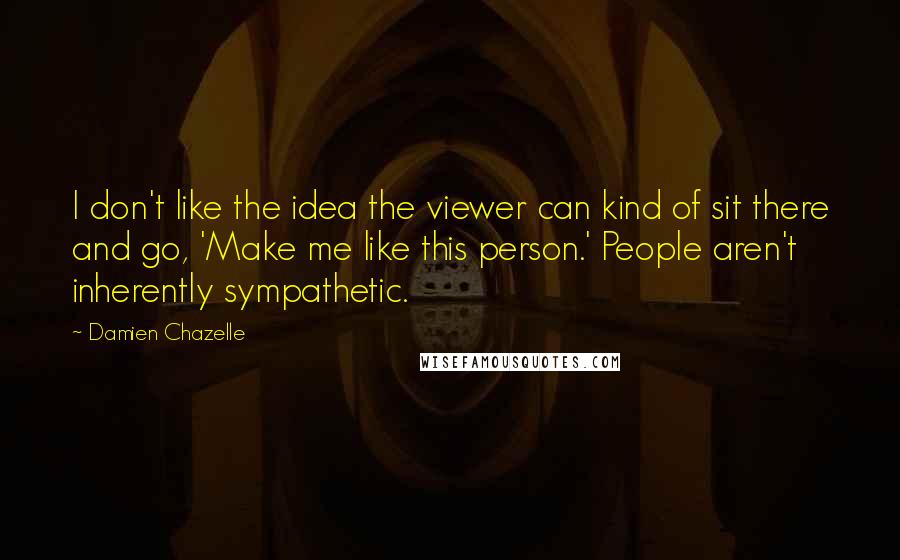 Damien Chazelle Quotes: I don't like the idea the viewer can kind of sit there and go, 'Make me like this person.' People aren't inherently sympathetic.