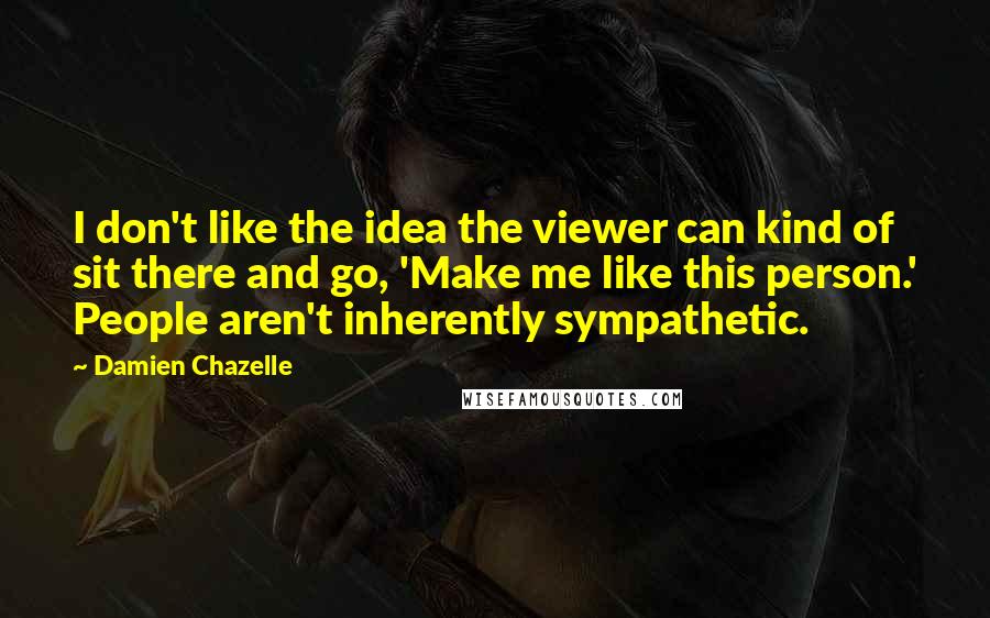 Damien Chazelle Quotes: I don't like the idea the viewer can kind of sit there and go, 'Make me like this person.' People aren't inherently sympathetic.
