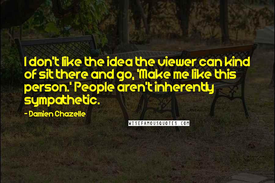 Damien Chazelle Quotes: I don't like the idea the viewer can kind of sit there and go, 'Make me like this person.' People aren't inherently sympathetic.