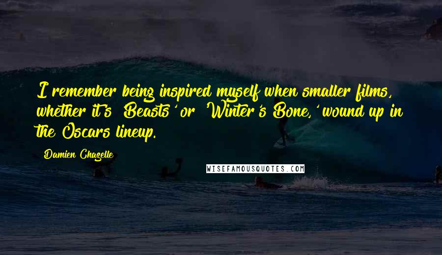 Damien Chazelle Quotes: I remember being inspired myself when smaller films, whether it's 'Beasts' or 'Winter's Bone,' wound up in the Oscars lineup.