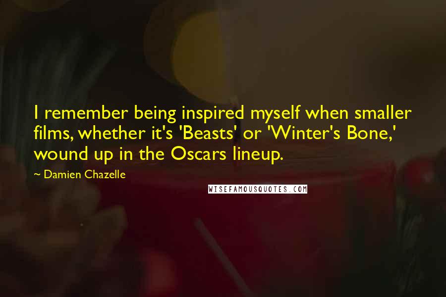 Damien Chazelle Quotes: I remember being inspired myself when smaller films, whether it's 'Beasts' or 'Winter's Bone,' wound up in the Oscars lineup.