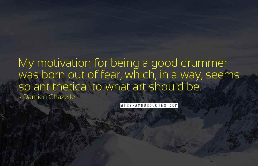 Damien Chazelle Quotes: My motivation for being a good drummer was born out of fear, which, in a way, seems so antithetical to what art should be.