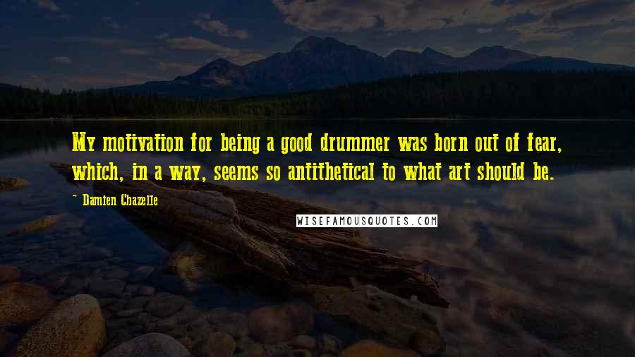 Damien Chazelle Quotes: My motivation for being a good drummer was born out of fear, which, in a way, seems so antithetical to what art should be.