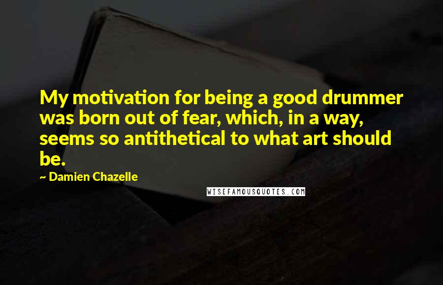 Damien Chazelle Quotes: My motivation for being a good drummer was born out of fear, which, in a way, seems so antithetical to what art should be.