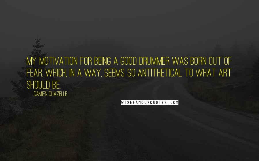 Damien Chazelle Quotes: My motivation for being a good drummer was born out of fear, which, in a way, seems so antithetical to what art should be.