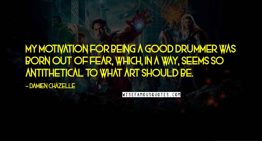 Damien Chazelle Quotes: My motivation for being a good drummer was born out of fear, which, in a way, seems so antithetical to what art should be.
